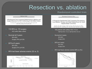    115 RFA vs. 115 surgery                      180 patients with solitary HCC <5 cm
     •   HCC within Milan criteria                  •   Half had HCC <3 cm, half had HCC 3-5 cm


   Survival at 5 years:                         Survival at 4 years:
     •   RFA 55%                                    •   RFA 68%
     •   Surgery 76% (p<0.05)                       •   Surgery 64%


                                                 DFS at 4 years:
   DFS at 5 years:
                                                    •   RFA 46%
     •   RFA 29%
                                                    •   Surgery 52%
     •   Surgery 51% (p<0.05)
                                                 RFA had fewer adverse events (55% vs 4%)
   RFA had fewer adverse events (32 vs. 5)
 