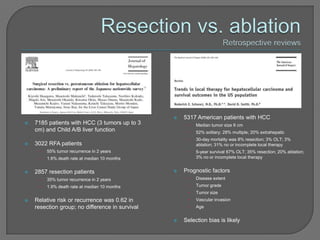    5317 American patients with HCC
   7185 patients with HCC (3 tumors up to 3          •   Median tumor size 6 cm
    cm) and Child A/B liver function                  •   52% solitary; 28% multiple; 20% extrahepatic
                                                      •   30-day mortality was 8% resection; 3% OLT; 3%
   3022 RFA patients                                     ablation; 31% no or incomplete local therapy
     •   55% tumor recurrence in 2 years              •   5-year survival 67% OLT; 35% resection; 20% ablation;
     •   1.6% death rate at median 10 months              3% no or incomplete local therapy


   2857 resection patients                         Prognostic factors
     •   35% tumor recurrence in 2 years              •   Disease extent
     •   1.9% death rate at median 10 months          •   Tumor grade
                                                      •   Tumor size
   Relative risk or recurrence was 0.62 in           •   Vascular invasion
    resection group; no difference in survival        •   Age


                                                    Selection bias is likely
 
