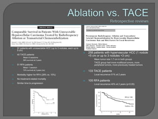    91 patients with unresectable HCC (up to 3 nodules, each up to
    5 cm)
                                                                        258 patients with hypervascular HCC (1 nodule
   40 TACE patients
                                                                         <5 cm or up to 3 nodules <3 cm)
      •   Mean 6 sessions
      •   58% survival at 2 years                                         •   Mean tumor size 1.7 cm in both groups
                                                                          •   TACE group had more multifocal tumors, more
   51 RFA patients                                                           peripheral tumors, more previously treated tumors
      •   Mean 1 session
      •   72% survival at 2 years (ns)
                                                                        133 TACE patients
   Morbidity higher for RFA (28% vs. 10%)                                •   Local recurrence 51% at 2 years

   No treatment-related mortality
                                                                        105 RFA patients
   Similar time to progression                                           •   Local recurrence 40% at 2 years (p<0.05)
 
