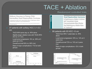    37 patients with solitary HCC 3.1-5.0
    cm
                                                          89 patients with 93 HCC <3 cm
     •   TACE-RFA same day vs. RFA alone
                                                            •   TACE then RFA 1 week later vs. RFA
     •   Slightly larger ablation size with TACE-RFA
                                                                alone
         (5.0 vs. 4.1 cm)
                                                            •   Local tumor progression 18% vs. 14% at 4
     •   Local tumor progression 6% vs. 39% at 3
                                                                years (ns)
         years (p=.012)
                                                            •   Overall survival 73% vs. 74% at 4 years
     •   Overall survival 93% vs. 80% (ns)                      (ns)
     •   Rate of major complications ~1% for both
                                                            •   Rate of major complications ~2% in both
         groups
                                                                groups
 