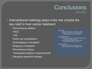    Interventional radiology plays a key role (maybe the
    key role!) in liver cancer treatment
    • Percutaneous ablation
                                           •   Early HCC
    • TACE                                      •
                                                •
                                                    Preserved liver function: Resection or ablation
                                                    Compromised liver function: Transplantation
                                                    •   Bridge to transplant with ablation or TACE
    • Y-90
                                           •   Intermediate HCC:
                                                •   Preserved liver function: TACE, Y90 and/or ablation
    • Portal vein embolization                      •   Downstage to transplant if possible
                                                •   Compromised liver function: Supportive care
                                                    •   Consider extended criteria OLT or LDLT
    • Downstaging to transplant
                                           •   Advanced HCC:
    • Bridging to transplant                    •
                                                •
                                                    Preserved liver function: Sorafenib or Y90
                                                    Compromised liver function: Supportive care


    • Percutaneous biopsy
    • Transjugular pressure measurements
    • Salvaging operative mishaps
 