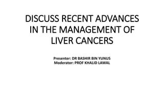 DISCUSS RECENT ADVANCES
IN THE MANAGEMENT OF
LIVER CANCERS
Presenter: DR BASHIR BIN YUNUS
Moderator: PROF KHALID LAWAL
 