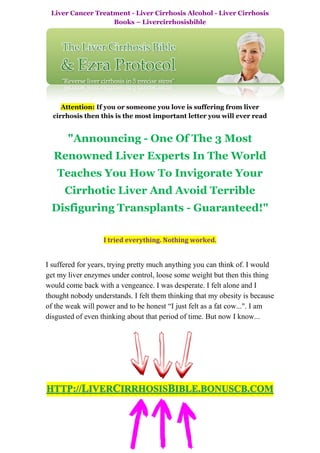 Liver Cancer Treatment - Liver Cirrhosis Alcohol - Liver Cirrhosis
                   Books – Livercirrhosisbible




     Attention: If you or someone you love is suffering from liver
  cirrhosis then this is the most important letter you will ever read


       "Announcing - One Of The 3 Most
  Renowned Liver Experts In The World
   Teaches You How To Invigorate Your
      Cirrhotic Liver And Avoid Terrible
 Disfiguring Transplants - Guaranteed!"

                   I tried everything. Nothing worked.


I suffered for years, trying pretty much anything you can think of. I would
get my liver enzymes under control, loose some weight but then this thing
would come back with a vengeance. I was desperate. I felt alone and I
thought nobody understands. I felt them thinking that my obesity is because
of the weak will power and to be honest “I just felt as a fat cow...". I am
disgusted of even thinking about that period of time. But now I know...
 
