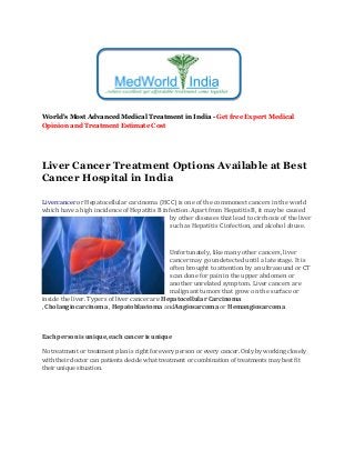 World's Most Advanced Medical Treatment in India - Get free Expert Medical
Opinion and Treatment Estimate Cost
Liver Cancer Treatment Options Available at Best
Cancer Hospital in India
Livercancer or Hepatocellular carcinoma (HCC) is one of the commonest cancers in the world
which have a high incidence of Hepatitis B infection. Apart from Hepatitis B, it may be caused
by other diseases that lead to cirrhosis of the liver
such as Hepatitis C infection, and alcohol abuse.
Unfortunately, like many other cancers, liver
cancer may go undetected until a late stage. It is
often brought to attention by an ultrasound or CT
scan done for pain in the upper abdomen or
another unrelated symptom. Liver cancers are
malignant tumors that grow on the surface or
inside the liver. Typers of liver cancer are Hepatocellular Carcinoma
, Cholangiocarcinoma , Hepatoblastoma andAngiosarcoma or Hemangiosarcoma
Each person is unique, each cancer is unique
No treatment or treatment plan is right for every person or every cancer. Only by working closely
with their doctor can patients decide what treatment or combination of treatments may best fit
their unique situation.
 
