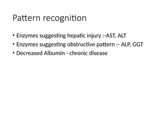 Pattern recognition
• Enzymes suggesting hepatic injury :-AST, ALT
• Enzymes suggesting obstructive pattern :- ALP, GGT
• Decreased Albumin - chronic disease
 