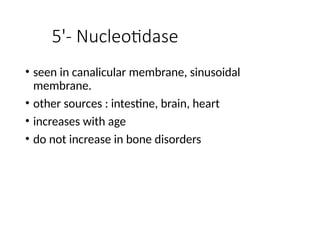 5'- Nucleotidase
• seen in canalicular membrane, sinusoidal
membrane.
• other sources : intestine, brain, heart
• increases with age
• do not increase in bone disorders
 