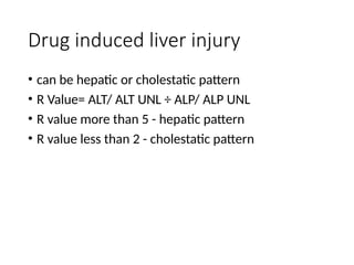 Drug induced liver injury
• can be hepatic or cholestatic pattern
• R Value= ALT/ ALT UNL ÷ ALP/ ALP UNL
• R value more than 5 - hepatic pattern
• R value less than 2 - cholestatic pattern
 