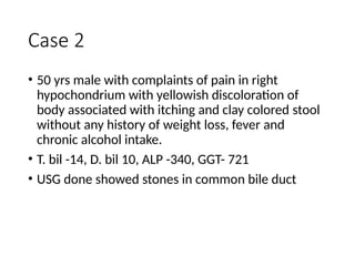 Case 2
• 50 yrs male with complaints of pain in right
hypochondrium with yellowish discoloration of
body associated with itching and clay colored stool
without any history of weight loss, fever and
chronic alcohol intake.
• T. bil -14, D. bil 10, ALP -340, GGT- 721
• USG done showed stones in common bile duct
 
