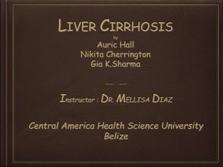 LIVER CIRRHOSIS
by
Auric Hall
Nikita Cherrington
Gia K.Sharma
Instructor : DR. MELLISA DIAZ
Central America Health Science University
Belize
 