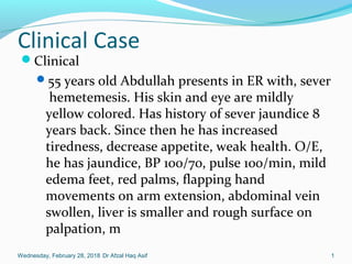 Clinical Case
Clinical
55 years old Abdullah presents in ER with, sever
hemetemesis. His skin and eye are mildly
yellow colored. Has history of sever jaundice 8
years back. Since then he has increased
tiredness, decrease appetite, weak health. O/E,
he has jaundice, BP 100/70, pulse 100/min, mild
edema feet, red palms, flapping hand
movements on arm extension, abdominal vein
swollen, liver is smaller and rough surface on
palpation, m
Wednesday, February 28, 2018 Dr Afzal Haq Asif 1
 