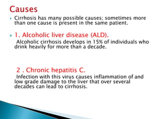  Cirrhosis has many possible causes; sometimes more
than one cause is present in the same patient.
 1. Alcoholic liver disease (ALD).
Alcoholic cirrhosis develops in 15% of individuals who
drink heavily for more than a decade.
2 . Chronic hepatitis C.
Infection with this virus causes inflammation of and
low grade damage to the liver that over several
decades can lead to cirrhosis.
JG SAMBAD
 