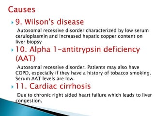  9. Wilson's disease
Autosomal recessive disorder characterized by low serum
ceruloplasmin and increased hepatic copper content on
liver biopsy
 10. Alpha 1-antitrypsin deficiency
(AAT)
Autosomal recessive disorder. Patients may also have
COPD, especially if they have a history of tobacco smoking.
Serum AAT levels are low.
 11. Cardiac cirrhosis
Due to chronic right sided heart failure which leads to liver
congestion.
JG SAMBAD
 