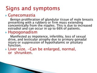  Gynecomastia
Benign proliferation of glandular tissue of male breasts
presenting with a rubbery or firm mass extending
concentrically from the nipples. This is due to increased
estradiol and can occur in up to 66% of patients.
 Hypogonadism
Manifested as impotence, infertility, loss of sexual
drive, and testicular atrophy due to primary gonadal
injury or suppression of hypothalamic or pituitary
function.
 Liver size. -Can be enlarged, normal,
or shrunken.
JG SAMBAD
 