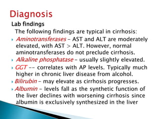 Lab findings
The following findings are typical in cirrhosis:
 Aminotransferases - AST and ALT are moderately
elevated, with AST > ALT. However, normal
aminotransferases do not preclude cirrhosis.
 Alkaline phosphatase - usually slightly elevated.
 GGT -- correlates with AP levels. Typically much
higher in chronic liver disease from alcohol.
 Bilirubin - may elevate as cirrhosis progresses.
 Albumin - levels fall as the synthetic function of
the liver declines with worsening cirrhosis since
albumin is exclusively synthesized in the liver
JG SAMBAD
 
