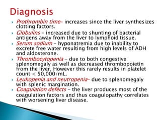  Prothrombin time- increases since the liver synthesizes
clotting factors.
 Globulins - increased due to shunting of bacterial
antigens away from the liver to lymphoid tissue.
 Serum sodium - hyponatremia due to inability to
excrete free water resulting from high levels of ADH
and aldosterone.
 Thrombocytopenia - due to both congestive
splenomegaly as well as decreased thrombopoietin
from the liver. However this rarely results in platelet
count < 50,000/mL.
 Leukopenia and neutropenia- due to splenomegaly
with splenic margination.
 Coagulation defects - the liver produces most of the
coagulation factors and thus coagulopathy correlates
with worsening liver disease.
JG SAMBAD
 