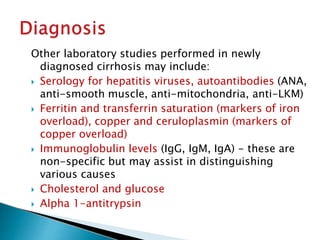 Other laboratory studies performed in newly
diagnosed cirrhosis may include:
 Serology for hepatitis viruses, autoantibodies (ANA,
anti-smooth muscle, anti-mitochondria, anti-LKM)
 Ferritin and transferrin saturation (markers of iron
overload), copper and ceruloplasmin (markers of
copper overload)
 Immunoglobulin levels (IgG, IgM, IgA) - these are
non-specific but may assist in distinguishing
various causes
 Cholesterol and glucose
 Alpha 1-antitrypsin
JG SAMBAD
 