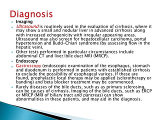  Imaging
 Ultrasound is routinely used in the evaluation of cirrhosis, where it
may show a small and nodular liver in advanced cirrhosis along
with increased echogenicity with irregular appearing areas.
Ultrasound may also screen for hepatocellular carcinoma, portal
hypertension and Budd-Chiari syndrome (by assessing flow in the
hepatic vein).
 Other tests performed in particular circumstances include
abdominal CT and liver/bile duct MRI (MRCP).
 Endoscopy
 Gastroscopy (endoscopic examination of the esophagus, stomach
and duodenum is performed in patients with established cirrhosis
to exclude the possibility of esophageal varices. If these are
found, prophylactic local therapy may be applied (sclerotherapy or
banding) and beta blocker treatment may be commenced.
 Rarely diseases of the bile ducts, such as as primary sclerosing,
can be causes of cirrhosis. Imaging of the bile ducts, such as ERCP
or MRCP (MRI of biliary tract and pancreas) can show
abnormalities in these patients, and may aid in the diagnosis.
JG SAMBAD
 