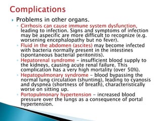  Problems in other organs.
◦ Cirrhosis can cause immune system dysfunction,
leading to infection. Signs and symptoms of infection
may be aspecific are more difficult to recognize (e.g.
worsening encephalopathy but no fever).
◦ Fluid in the abdomen (ascites) may become infected
with bacteria normally present in the intestines
(spontaneous bacterial peritonitis).
◦ Hepatorenal syndrome - insufficient blood supply to
the kidneys, causing acute renal failure. This
complication has a very high mortality (over 50%).
◦ Hepatopulmonary syndrome - blood bypassing the
normal lung circulation (shunting), leading to cyanosis
and dyspnea (shortness of breath), characteristically
worse on sitting up.
◦ Portopulmonary hypertension - increased blood
pressure over the lungs as a consequence of portal
hypertension.
JG SAMBAD
 