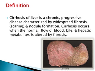  Cirrhosis of liver is a chronic, progressive
disease characterized by widespread fibrosis
(scaring) & nodule formation. Cirrhosis occurs
when the normal flow of blood, bile, & hepatic
metabolites is altered by fibrosis.
JG SAMBAD
 