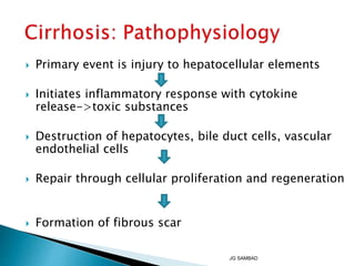  Primary event is injury to hepatocellular elements
 Initiates inflammatory response with cytokine
release->toxic substances
 Destruction of hepatocytes, bile duct cells, vascular
endothelial cells
 Repair through cellular proliferation and regeneration
 Formation of fibrous scar
JG SAMBAD
 
