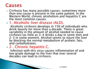  Cirrhosis has many possible causes; sometimes more
than one cause is present in the same patient. In the
Western World, chronic alcoholism and hepatitis C are
the most common causes.
 1. Alcoholic liver disease (ALD).
Alcoholic cirrhosis develops in 15% of individuals who
drink heavily for more than a decade. There is great
variability in the amount of alcohol needed to cause
cirrhosis (as little as 3-4 drinks a day in some men and
2-3 in some women). Alcohol seems to injure the liver
by blocking the normal metabolism of protein, fats,
and carbohydrates.
 2 . Chronic hepatitis C.
Infection with this virus causes inflammation of and
low grade damage to the liver that over several
decades can lead to cirrhosis.
JG SAMBAD
 