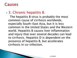  3. Chronic hepatitis B.
The hepatitis B virus is probably the most
common cause of cirrhosis worldwide,
especially South-East Asia, but it is less
common in the United States and the Western
world. Hepatitis B causes liver inflammation
and injury that over several decades can lead
to cirrhosis. Hepatitis D is dependent on the
presence of hepatitis B, but accelerates
cirrhosis in co-infection.
JG SAMBAD
 