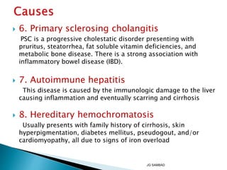  6. Primary sclerosing cholangitis
PSC is a progressive cholestatic disorder presenting with
pruritus, steatorrhea, fat soluble vitamin deficiencies, and
metabolic bone disease. There is a strong association with
inflammatory bowel disease (IBD).
 7. Autoimmune hepatitis
This disease is caused by the immunologic damage to the liver
causing inflammation and eventually scarring and cirrhosis
 8. Hereditary hemochromatosis
Usually presents with family history of cirrhosis, skin
hyperpigmentation, diabetes mellitus, pseudogout, and/or
cardiomyopathy, all due to signs of iron overload
JG SAMBAD
 