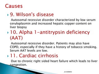  9. Wilson's disease
Autosomal recessive disorder characterized by low serum
ceruloplasmin and increased hepatic copper content on
liver biopsy
 10. Alpha 1-antitrypsin deficiency
(AAT)
Autosomal recessive disorder. Patients may also have
COPD, especially if they have a history of tobacco smoking.
Serum AAT levels are low.
 11. Cardiac cirrhosis
Due to chronic right sided heart failure which leads to liver
congestion.
JG SAMBAD
 