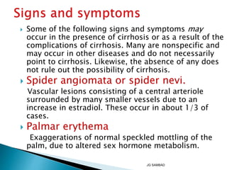 Some of the following signs and symptoms may
occur in the presence of cirrhosis or as a result of the
complications of cirrhosis. Many are nonspecific and
may occur in other diseases and do not necessarily
point to cirrhosis. Likewise, the absence of any does
not rule out the possibility of cirrhosis.
 Spider angiomata or spider nevi.
Vascular lesions consisting of a central arteriole
surrounded by many smaller vessels due to an
increase in estradiol. These occur in about 1/3 of
cases.
 Palmar erythema
Exaggerations of normal speckled mottling of the
palm, due to altered sex hormone metabolism.
JG SAMBAD
 