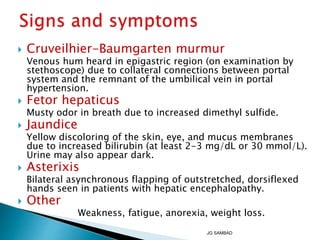  Cruveilhier-Baumgarten murmur
Venous hum heard in epigastric region (on examination by
stethoscope) due to collateral connections between portal
system and the remnant of the umbilical vein in portal
hypertension.
 Fetor hepaticus
Musty odor in breath due to increased dimethyl sulfide.
 Jaundice
Yellow discoloring of the skin, eye, and mucus membranes
due to increased bilirubin (at least 2-3 mg/dL or 30 mmol/L).
Urine may also appear dark.
 Asterixis
Bilateral asynchronous flapping of outstretched, dorsiflexed
hands seen in patients with hepatic encephalopathy.
 Other
Weakness, fatigue, anorexia, weight loss.
JG SAMBAD
 