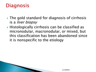  The gold standard for diagnosis of cirrhosis
is a liver biopsy
 Histologically cirrhosis can be classified as
micronodular, macronodular, or mixed, but
this classification has been abandoned since
it is nonspecific to the etiology
JG SAMBAD
 