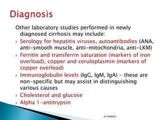 Other laboratory studies performed in newly
diagnosed cirrhosis may include:
 Serology for hepatitis viruses, autoantibodies (ANA,
anti-smooth muscle, anti-mitochondria, anti-LKM)
 Ferritin and transferrin saturation (markers of iron
overload), copper and ceruloplasmin (markers of
copper overload)
 Immunoglobulin levels (IgG, IgM, IgA) - these are
non-specific but may assist in distinguishing
various causes
 Cholesterol and glucose
 Alpha 1-antitrypsin
JG SAMBAD
 