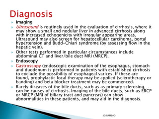  Imaging
 Ultrasound is routinely used in the evaluation of cirrhosis, where it
may show a small and nodular liver in advanced cirrhosis along
with increased echogenicity with irregular appearing areas.
Ultrasound may also screen for hepatocellular carcinoma, portal
hypertension and Budd-Chiari syndrome (by assessing flow in the
hepatic vein).
 Other tests performed in particular circumstances include
abdominal CT and liver/bile duct MRI (MRCP).
 Endoscopy
 Gastroscopy (endoscopic examination of the esophagus, stomach
and duodenum is performed in patients with established cirrhosis
to exclude the possibility of esophageal varices. If these are
found, prophylactic local therapy may be applied (sclerotherapy or
banding) and beta blocker treatment may be commenced.
 Rarely diseases of the bile ducts, such as as primary sclerosing,
can be causes of cirrhosis. Imaging of the bile ducts, such as ERCP
or MRCP (MRI of biliary tract and pancreas) can show
abnormalities in these patients, and may aid in the diagnosis.
JG SAMBAD
 