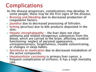 As the disease progresses, complications may develop. In
some people, these may be the first signs of the disease.
 Bruising and bleeding due to decreased production of
coagulation factors.
 Jaundice due to decreased processing of bilirubin.
 Itching (pruritus) due to bile products deposited in the
skin.
 Hepatic encephalopathy - the liver does not clear
ammonia and related nitrogenous substances from the
blood, which are carried to the brain, affecting cerebral
functioning: neglect of personal appearance,
unresponsiveness, forgetfulness, trouble concentrating,
or changes in sleep habits.
 Sensitivity to medication due to decreased metabolism of
the active compounds.
 Hepatocellular carcinoma is primary liver cancer, a
frequent complication of cirrhosis. It has a high mortality
rate.
JG SAMBAD
 