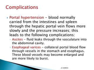  Portal hypertension - blood normally
carried from the intestines and spleen
through the hepatic portal vein flows more
slowly and the pressure increases; this
leads to the following complications:
◦ Ascites - fluid leaks through the vasculature into
the abdominal cavity.
◦ Esophageal varices - collateral portal blood flow
through vessels in the stomach and esophagus.
These blood vessels may become enlarged and
are more likely to burst.
JG SAMBAD
 