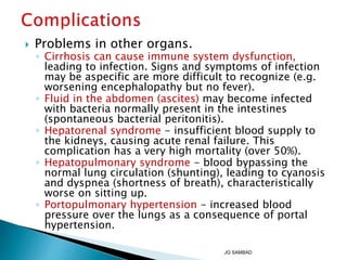  Problems in other organs.
◦ Cirrhosis can cause immune system dysfunction,
leading to infection. Signs and symptoms of infection
may be aspecific are more difficult to recognize (e.g.
worsening encephalopathy but no fever).
◦ Fluid in the abdomen (ascites) may become infected
with bacteria normally present in the intestines
(spontaneous bacterial peritonitis).
◦ Hepatorenal syndrome - insufficient blood supply to
the kidneys, causing acute renal failure. This
complication has a very high mortality (over 50%).
◦ Hepatopulmonary syndrome - blood bypassing the
normal lung circulation (shunting), leading to cyanosis
and dyspnea (shortness of breath), characteristically
worse on sitting up.
◦ Portopulmonary hypertension - increased blood
pressure over the lungs as a consequence of portal
hypertension.
JG SAMBAD
 