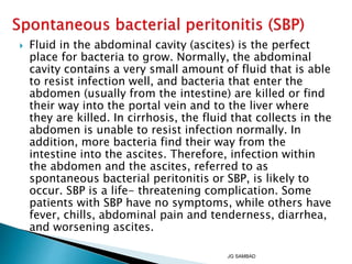  Fluid in the abdominal cavity (ascites) is the perfect
place for bacteria to grow. Normally, the abdominal
cavity contains a very small amount of fluid that is able
to resist infection well, and bacteria that enter the
abdomen (usually from the intestine) are killed or find
their way into the portal vein and to the liver where
they are killed. In cirrhosis, the fluid that collects in the
abdomen is unable to resist infection normally. In
addition, more bacteria find their way from the
intestine into the ascites. Therefore, infection within
the abdomen and the ascites, referred to as
spontaneous bacterial peritonitis or SBP, is likely to
occur. SBP is a life- threatening complication. Some
patients with SBP have no symptoms, while others have
fever, chills, abdominal pain and tenderness, diarrhea,
and worsening ascites.
JG SAMBAD
 