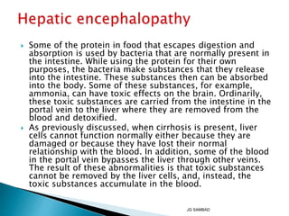  Some of the protein in food that escapes digestion and
absorption is used by bacteria that are normally present in
the intestine. While using the protein for their own
purposes, the bacteria make substances that they release
into the intestine. These substances then can be absorbed
into the body. Some of these substances, for example,
ammonia, can have toxic effects on the brain. Ordinarily,
these toxic substances are carried from the intestine in the
portal vein to the liver where they are removed from the
blood and detoxified.
 As previously discussed, when cirrhosis is present, liver
cells cannot function normally either because they are
damaged or because they have lost their normal
relationship with the blood. In addition, some of the blood
in the portal vein bypasses the liver through other veins.
The result of these abnormalities is that toxic substances
cannot be removed by the liver cells, and, instead, the
toxic substances accumulate in the blood.
JG SAMBAD
 