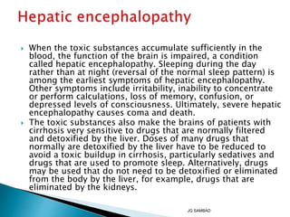  When the toxic substances accumulate sufficiently in the
blood, the function of the brain is impaired, a condition
called hepatic encephalopathy. Sleeping during the day
rather than at night (reversal of the normal sleep pattern) is
among the earliest symptoms of hepatic encephalopathy.
Other symptoms include irritability, inability to concentrate
or perform calculations, loss of memory, confusion, or
depressed levels of consciousness. Ultimately, severe hepatic
encephalopathy causes coma and death.
 The toxic substances also make the brains of patients with
cirrhosis very sensitive to drugs that are normally filtered
and detoxified by the liver. Doses of many drugs that
normally are detoxified by the liver have to be reduced to
avoid a toxic buildup in cirrhosis, particularly sedatives and
drugs that are used to promote sleep. Alternatively, drugs
may be used that do not need to be detoxified or eliminated
from the body by the liver, for example, drugs that are
eliminated by the kidneys.
JG SAMBAD
 