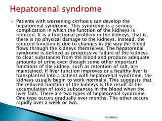  Patients with worsening cirrhosis can develop the
hepatorenal syndrome. This syndrome is a serious
complication in which the function of the kidneys is
reduced. It is a functional problem in the kidneys, that is,
there is no physical damage to the kidneys. Instead, the
reduced function is due to changes in the way the blood
flows through the kidneys themselves. The hepatorenal
syndrome is defined as progressive failure of the kidneys
to clear substances from the blood and produce adequate
amounts of urine even though some other important
functions of the kidney, such as retention of salt, are
maintained. If liver function improves or a healthy liver is
transplanted into a patient with hepatorenal syndrome, the
kidneys usually begin to work normally. This suggests that
the reduced function of the kidneys is the result of the
accumulation of toxic substances in the blood when the
liver fails. There are two types of hepatorenal syndrome.
One type occurs gradually over months. The other occurs
rapidly over a week or two.
JG SAMBAD
 