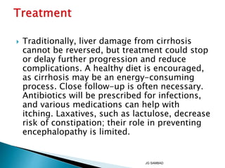  Traditionally, liver damage from cirrhosis
cannot be reversed, but treatment could stop
or delay further progression and reduce
complications. A healthy diet is encouraged,
as cirrhosis may be an energy-consuming
process. Close follow-up is often necessary.
Antibiotics will be prescribed for infections,
and various medications can help with
itching. Laxatives, such as lactulose, decrease
risk of constipation; their role in preventing
encephalopathy is limited.
JG SAMBAD
 