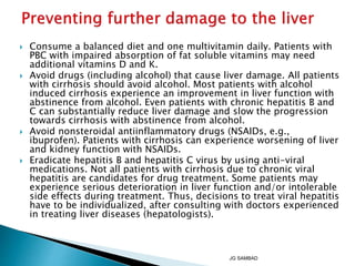  Consume a balanced diet and one multivitamin daily. Patients with
PBC with impaired absorption of fat soluble vitamins may need
additional vitamins D and K.
 Avoid drugs (including alcohol) that cause liver damage. All patients
with cirrhosis should avoid alcohol. Most patients with alcohol
induced cirrhosis experience an improvement in liver function with
abstinence from alcohol. Even patients with chronic hepatitis B and
C can substantially reduce liver damage and slow the progression
towards cirrhosis with abstinence from alcohol.
 Avoid nonsteroidal antiinflammatory drugs (NSAIDs, e.g.,
ibuprofen). Patients with cirrhosis can experience worsening of liver
and kidney function with NSAIDs.
 Eradicate hepatitis B and hepatitis C virus by using anti-viral
medications. Not all patients with cirrhosis due to chronic viral
hepatitis are candidates for drug treatment. Some patients may
experience serious deterioration in liver function and/or intolerable
side effects during treatment. Thus, decisions to treat viral hepatitis
have to be individualized, after consulting with doctors experienced
in treating liver diseases (hepatologists).
JG SAMBAD
 