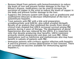  Remove blood from patients with hemochromatosis to reduce
the levels of iron and prevent further damage to the liver. In
Wilson's disease, medications can be used to increase the
excretion of copper in the urine to reduce the levels of copper in
the body and prevent further damage to the liver.
 Suppress the immune system with drugs such as prednisone and
azathioprine (Imuran) to decrease inflammation of the liver in
autoimmune hepatitis.
 Treat patients with PBC with a bile acid preparation,
ursodeoxycholic acid (UDCA), also called ursodiol (Actigall).
Results of an analysis that combined the results from several
clinical trials showed that UDCA increased survival among PBC
patients during 4 years of therapy. The development of portal
hypertension also was reduced by the UDCA. It is important to
note that despite producing clear benefits, UDCA treatment
primarily retards progression and does not cure PBC. Other
medications such as colchicine and methotrexate also may have
benefit in subsets of patients with PBC.
 Immunize patients with cirrhosis against infection with hepatitis
A and B to prevent a serious deterioration in liver function. There
are currently no vaccines available for immunizing against
hepatitis C.
JG SAMBAD
 