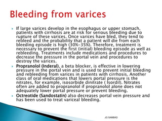  If large varices develop in the esophagus or upper stomach,
patients with cirrhosis are at risk for serious bleeding due to
rupture of these varices. Once varices have bled, they tend to
rebleed and the probability that a patient will die from each
bleeding episode is high (30%-35%). Therefore, treatment is
necessary to prevent the first (initial) bleeding episode as well as
rebleeding. Treatments include medications and procedures to
decrease the pressure in the portal vein and procedures to
destroy the varices.
 Propranolol (Inderal), a beta blocker, is effective in lowering
pressure in the portal vein and is used to prevent initial bleeding
and rebleeding from varices in patients with cirrhosis. Another
class of oral medications that lowers portal pressure is the
nitrates, for example, isosorbide dinitrate ( Isordil). Nitrates
often are added to propranolol if propranolol alone does not
adequately lower portal pressure or prevent bleeding.
 Octreotide (Sandostatin) also decreases portal vein pressure and
has been used to treat variceal bleeding.
JG SAMBAD
 