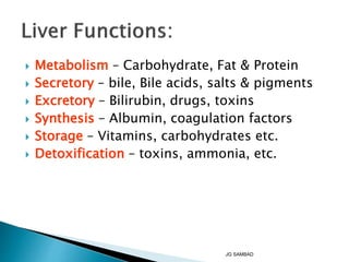  Metabolism – Carbohydrate, Fat & Protein
 Secretory – bile, Bile acids, salts & pigments
 Excretory – Bilirubin, drugs, toxins
 Synthesis – Albumin, coagulation factors
 Storage – Vitamins, carbohydrates etc.
 Detoxification – toxins, ammonia, etc.
JG SAMBAD
 