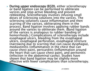  During upper endoscopy (EGD), either sclerotherapy
or band ligation can be performed to obliterate
varices and stop active bleeding and prevent
rebleeding. Sclerotherapy involves infusing small
doses of sclerosing solutions into the varices. The
sclerosing solutions cause inflammation and then
scarring of the varices, obliterating them in the
process. Band ligation involves applying rubber bands
around the varices to obliterate them. (Band ligation
of the varices is analogous to rubber banding of
hemorrhoids.) Complications of sclerotherapy include
esophageal ulcers, bleeding from the esophageal
ulcers, esophageal perforation, esophageal stricture
(narrowing due to scarring that can cause dysphagia),
mediastinitis (inflammation in the chest that can
cause chest pain), pericarditis (inflammation around
the heart that can cause chest pain), and peritonitis
(infection in the abdominal cavity). Studies have
shown that band ligation may be slightly more
effective with fewer complications than sclerotherapy.
JG SAMBAD
 