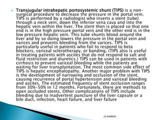  Transjugular intrahepatic portosystemic shunt (TIPS) is a non-
surgical procedure to decrease the pressure in the portal vein.
TIPS is performed by a radiologist who inserts a stent (tube)
through a neck vein, down the inferior vena cava and into the
hepatic vein within the liver. The stent then is placed so that one
end is in the high pressure portal vein and the other end is in the
low pressure hepatic vein. This tube shunts blood around the
liver and by so doing lowers the pressure in the portal vein and
varices and prevents bleeding from the varices. TIPS is
particularly useful in patients who fail to respond to beta
blockers, variceal sclerotherapy, or banding. (TIPS also is useful
in treating patients with ascites that do not respond to salt and
fluid restriction and diuretics.) TIPS can be used in patients with
cirrhosis to prevent variceal bleeding while the patients are
waiting for liver transplantation. The most common side effect of
TIPS is hepatic encephalopathy. Another major problem with TIPS
is the development of narrowing and occlusion of the stent,
causing recurrence of portal hypertension and variceal bleeding
and ascites. The estimated frequency of stent occlusion ranges
from 30%-50% in 12 months. Fortunately, there are methods to
open occluded stents. Other complications of TIPS include
bleeding due to inadvertent puncture of the liver capsule or a
bile duct, infection, heart failure, and liver failure
JG SAMBAD
 