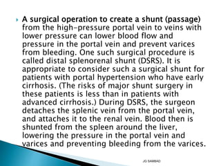  A surgical operation to create a shunt (passage)
from the high-pressure portal vein to veins with
lower pressure can lower blood flow and
pressure in the portal vein and prevent varices
from bleeding. One such surgical procedure is
called distal splenorenal shunt (DSRS). It is
appropriate to consider such a surgical shunt for
patients with portal hypertension who have early
cirrhosis. (The risks of major shunt surgery in
these patients is less than in patients with
advanced cirrhosis.) During DSRS, the surgeon
detaches the splenic vein from the portal vein,
and attaches it to the renal vein. Blood then is
shunted from the spleen around the liver,
lowering the pressure in the portal vein and
varices and preventing bleeding from the varices.
JG SAMBAD
 