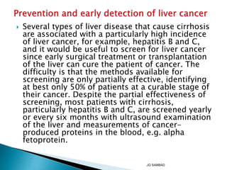  Several types of liver disease that cause cirrhosis
are associated with a particularly high incidence
of liver cancer, for example, hepatitis B and C,
and it would be useful to screen for liver cancer
since early surgical treatment or transplantation
of the liver can cure the patient of cancer. The
difficulty is that the methods available for
screening are only partially effective, identifying
at best only 50% of patients at a curable stage of
their cancer. Despite the partial effectiveness of
screening, most patients with cirrhosis,
particularly hepatitis B and C, are screened yearly
or every six months with ultrasound examination
of the liver and measurements of cancer-
produced proteins in the blood, e.g. alpha
fetoprotein.
JG SAMBAD
 