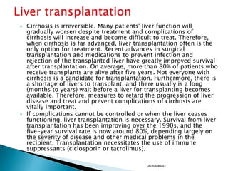  Cirrhosis is irreversible. Many patients' liver function will
gradually worsen despite treatment and complications of
cirrhosis will increase and become difficult to treat. Therefore,
when cirrhosis is far advanced, liver transplantation often is the
only option for treatment. Recent advances in surgical
transplantation and medications to prevent infection and
rejection of the transplanted liver have greatly improved survival
after transplantation. On average, more than 80% of patients who
receive transplants are alive after five years. Not everyone with
cirrhosis is a candidate for transplantation. Furthermore, there is
a shortage of livers to transplant, and there usually is a long
(months to years) wait before a liver for transplanting becomes
available. Therefore, measures to retard the progression of liver
disease and treat and prevent complications of cirrhosis are
vitally important.
 If complications cannot be controlled or when the liver ceases
functioning, liver transplantation is necessary. Survival from liver
transplantation has been improving over the 1990s, and the
five-year survival rate is now around 80%, depending largely on
the severity of disease and other medical problems in the
recipient. Transplantation necessitates the use of immune
suppressants (ciclosporin or tacrolimus).
JG SAMBAD
 